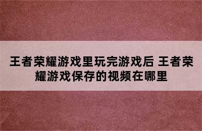 王者荣耀游戏里玩完游戏后 王者荣耀游戏保存的视频在哪里